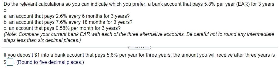 Do the relevant calculations so you can indicate which you prefer: a bank account that pays 5.8% per year (EAR) for 3 years
or
a. an account that pays 2.6% every 6 months for 3 years?
b. an account that pays 7.6% every 18 months for 3 years?
c. an account that pays 0.58% per month for 3 years?
(Note: Compare your current bank EAR with each of the three alternative accounts. Be careful not to round any intermediate
steps less than six decimal places.)
If you deposit $1 into a bank account that pays 5.8% per year for three years, the amount you will receive after three years is
$
(Round to five decimal places.)
