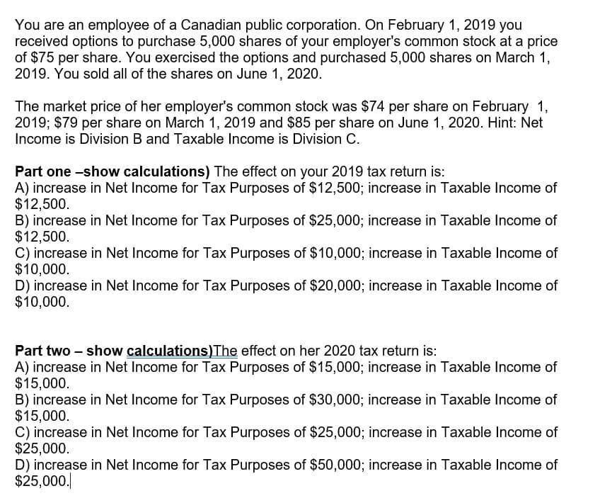 You are an employee of a Canadian public corporation. On February 1, 2019 you
received options to purchase 5,000 shares of your employer's common stock at a price
of $75 per share. You exercised the options and purchased 5,000 shares on March 1,
2019. You sold all of the shares on June 1, 2020.
The market price of her employer's common stock was $74 per share on February 1,
2019; $79 per share on March 1, 2019 and $85 per share on June 1, 2020. Hint: Net
Income is Division B and Taxable Income is Division C.
Part one -show calculations) The effect on your 2019 tax return is:
A) increase in Net Income for Tax Purposes of $12,500; increase in Taxable Income of
$12,500.
B) increase in Net Income for Tax Purposes of $25,000; increase in Taxable Income of
$12,500.
C) increase in Net Income for Tax Purposes of $10,000; increase in Taxable Income of
$10,000.
D) increase in Net Income for Tax Purposes of $20,000; increase in Taxable Income of
$10,000.
Part two – show calculations)The effect on her 2020 tax return is:
A) increase in Net Income for Tax Purposes of $15,000; increase in Taxable Income of
$15,000.
B) increase in Net Income for Tax Purposes of $30,000; increase in Taxable Income of
$15,000.
C) increase in Net Income for Tax Purposes of $25,000; increase in Taxable Income of
$25,000.
D) increase in Net Income for Tax Purposes of $50,000; increase in Taxable Income of
$25,000.
