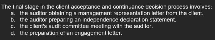 The final stage in the client acceptance and continuance decision process involves:
a. the auditor obtaining a management representation letter from the client.
b. the auditor preparing an independence declaration statement.
c. the client's audit committee meeting with the auditor.
d. the preparation of an engagement letter.
