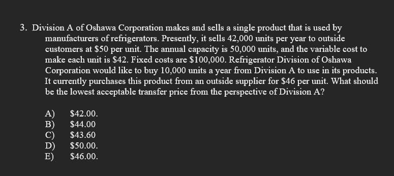 3. Division A of Oshawa Corporation makes and sells a single product that is used by
manufacturers of refrigerators. Presently, it sells 42,000 units per year to outside
customers at $50 per unit. The annual capacity is 50,000 units, and the variable cost to
make each unit is $42. Fixed costs are $100,000. Refrigerator Division of Oshawa
Corporation would like to buy 10,000 units a year from Division A to use in its products.
It currently purchases this product from an outside supplier for $46 per unit. What should
be the lowest acceptable transfer price from the perspective of Division A?
A)
B)
C)
D)
E)
$42.00.
$44.00
$43.60
$50.00.
$46.00.
