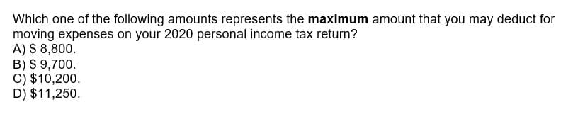 Which one of the following amounts represents the maximum amount that you may deduct for
moving expenses on your 2020 personal income tax return?
A) $ 8,800.
B) $ 9,700.
C) $10,200.
D) $11,250.
