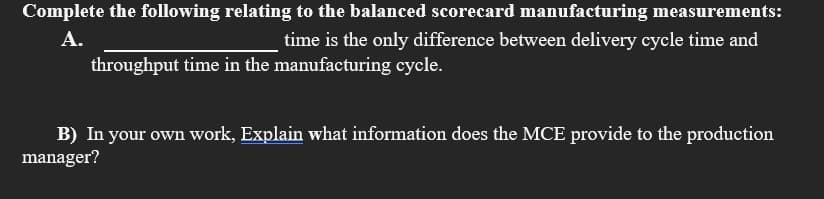 Complete the following relating to the balanced scorecard manufacturing measurements:
А.
time is the only difference between delivery cycle time and
throughput time in the manufacturing cycle.
B) In your own work, Explain what information does the MCE provide to the production
manager?
