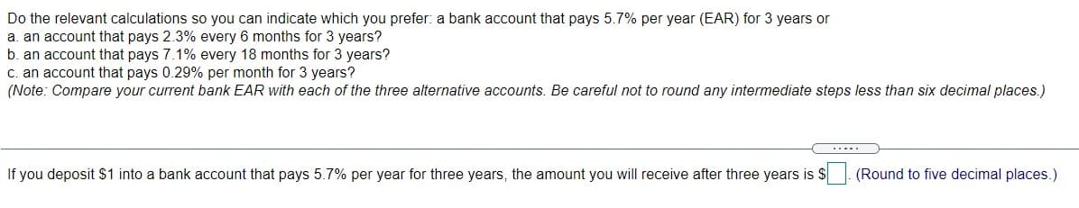 Do the relevant calculations so you can indicate which you prefer: a bank account that pays 5.7% per year (EAR) for 3 years or
a. an account that pays 2.3% every 6 months for 3 years?
b. an account that pays 7.1% every 18 months for 3 years?
c. an account that pays 0.29% per month for 3 years?
(Note: Compare your current bank EAR with each of the three alternative accounts. Be careful not to round any intermediate steps less than six decimal places.)
.....
If you deposit $1 into a bank account that pays 5.7% per year for three years, the amount you will receive after three years is $
(Round to five decimal places.)
