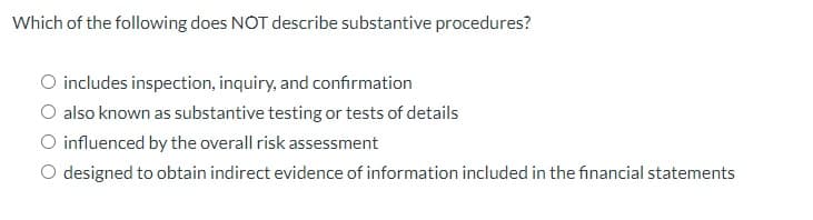 Which of the following does NOT describe substantive procedures?
O includes inspection, inquiry, and confirmation
O also known as substantive testing or tests of details
O influenced by the overall risk assessment
O designed to obtain indirect evidence of information included in the financial statements
