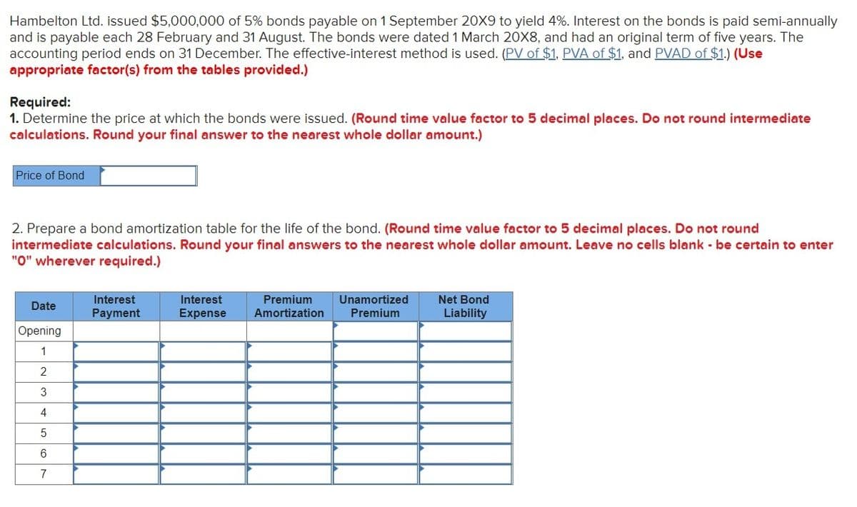 Hambelton Ltd. issued $5,000,000 of 5% bonds payable on 1 September 20X9 to yield 4%. Interest on the bonds is paid semi-annually
and is payable each 28 February and 31 August. The bonds were dated 1 March 20X8, and had an original term of five years. The
accounting period ends on 31 December. The effective-interest method is used. (PV of $1, PVA of $1, and PVAD of $1.) (Use
appropriate factor(s) from the tables provided.)
Required:
1. Determine the price at which the bonds were issued. (Round time value factor to 5 decimal places. Do not round intermediate
calculations. Round your final answer to the nearest whole dollar amount.)
Price of Bond
2. Prepare a bond amortization table for the life of the bond. (Round time value factor to 5 decimal places. Do not round
intermediate calculations. Round your final answers to the nearest whole dollar amount. Leave no cells blank - be certain to enter
"O" wherever required.)
Interest
Interest
Premium
Unamortized
Net Bond
Date
Payment
Expense
Amortization
Premium
Liability
Opening
1
2
3
4
5
6
7
