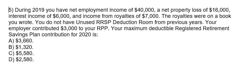 5) During 2019 you have net employment income of $40,000, a net property loss of $16,000,
interest income of $6,000, and income from royalties of $7,000. The royalties were on a book
you wrote. You do not have Unused RRSP Deduction Room from previous years. Your
employer contributed $3,000 to your RPP. Your maximum deductible Registered Retirement
Savings Plan contribution for 2020 is:
A) $3,660.
B) $1,320.
C) $5,580.
D) $2,580.
