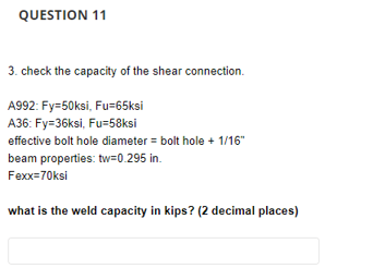 QUESTION 11
3. check the capacity of the shear connection.
A992: Fy=50ksi, Fu=65ksi
A36: Fy=36ksi, Fu=58ksi
effective bolt hole diameter = bolt hole + 1/16"
beam properties: tw=0.295 in.
Fexx=70ksi
what is the weld capacity in kips? (2 decimal places)
