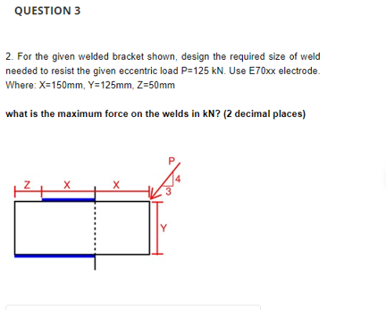 QUESTION 3
2. For the given welded bracket shown, design the required size of weld
needed to resist the given eccentric load P=125 kN. Use E70xx electrode.
Where: X=150mm, Y=125mm, Z=50mm
what is the maximum force on the welds in kN? (2 decimal places)
X
Y
