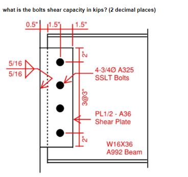 what is the bolts shear capacity in kips? (2 decimal places)
0.5"| 1.5)
1.5"
5/16
5/16
4-3/40 A325
SSLT Bolts
PL1/2 - A36
Shear Plate
W16X36
A992 Beam
