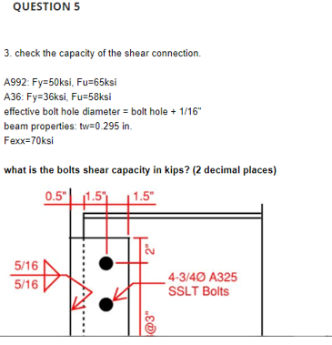 QUESTION 5
3. check the capacity of the shear connection.
A992: Fy=50ksi, Fu=65ksi
A36: Fy=36ksi, Fu=58ksi
effective bolt hole diameter = bolt hole + 1/16"
beam properties: tw=0.295 in.
Fexx=70ksi
what is the bolts shear capacity in kips? (2 decimal places)
0.5"| 1.5"
1.5"
5/16
_ 4-3/40 A325
SSLT Bolts
5/16
