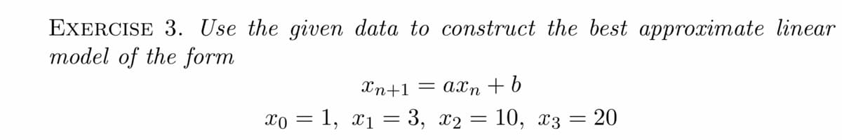 EXERCISE 3. Use the given data to construct the best approximate linear
model of the form
Xn+1 = axn + b
xo = 1, x1 = 3, x2 = 10, x3 = 20
