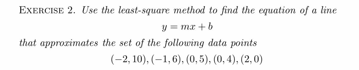 EXERCISE 2. Use the least-square method to find the equation of a line
— тх + b
that approximates the set of the following data points
(-2, 10), (–1,6), (0, 5), (0, 4), (2,0)
