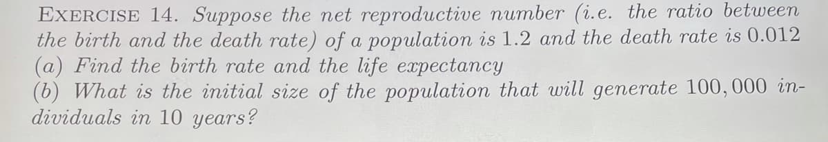 EXERCISE 14. Suppose the net reproductive number (i.e. the ratio between
the birth and the death rate) of a population is 1.2 and the death rate is 0.012
(a) Find the birth rate and the life expectancy
(6) What is the initial size of the population that will generate 100,000 in-
dividuals in 10 years?
