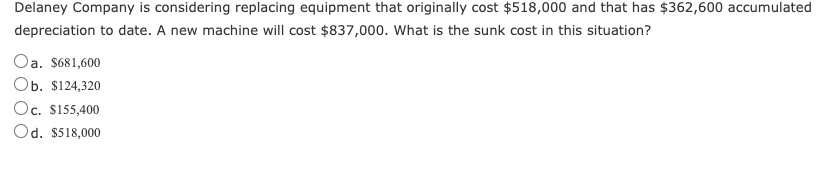 Delaney Company is considering replacing equipment that originally cost $518,000 and that has $362,600 accumulated
depreciation to date. A new machine will cost $837,000. What is the sunk cost in this situation?
Oa. $681,600
Ob. $124,320
Oc. $155,400
Od. $518,000
