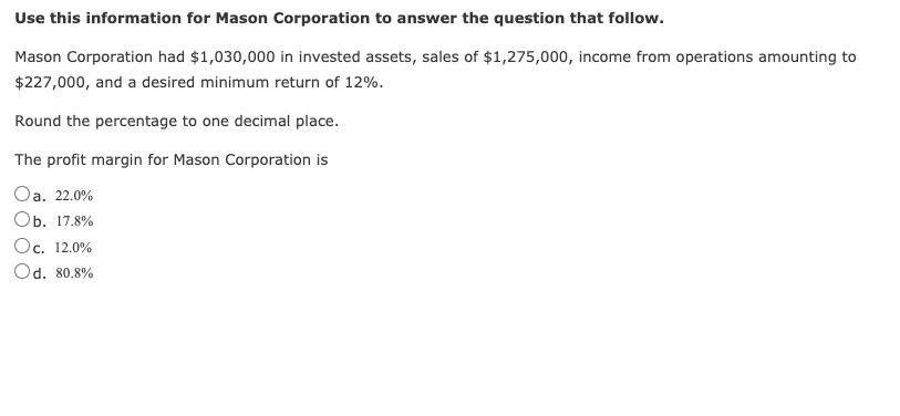 Use this information for Mason Corporation to answer the question that follow.
Mason Corporation had $1,030,000 in invested assets, sales of $1,275,000, income from operations amounting to
$227,000, and a desired minimum return of 12%.
Round the percentage to one decimal place.
The profit margin for Mason Corporation is
Oa. 22.0%
Оb. 17.8%
Oc. 12.0%
Od. 80.8%
