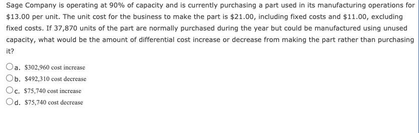 Sage Company is operating at 90% of capacity and is currently purchasing a part used in its manufacturing operations for
$13.00 per unit. The unit cost for the business to make the part is $21.00, including fixed costs and $11.00, excluding
fixed costs. If 37,870 units of the part are normally purchased during the year but could be manufactured using unused
capacity, what would be the amount of differential cost increase or decrease from making the part rather than purchasing
it?
Oa. $302,960 cost increase
Ob. $492,310 cost decrease
Oc. $75,740 cost increase
Od. $75,740 cost decrease
