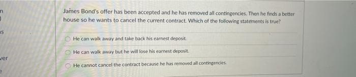 James Bond's offer has been accepted and he has removed all contingencies. Then he finds a better
house so he wants to cancel the current contract. Which of the following statements is true?
He can walk away and take back his earnest deposit.
He can walk away but he will lose his earnest deposit.
ver
He cannot cancel the contract because he has removed all contingencies
