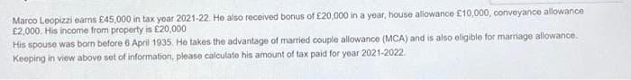 Marco Leopizzi earns £45,000 in tax year 2021-22. He also received bonus of £20,000 in a year, house allowance £10,000, conveyance allowance
£2,000. His income from property is £20,000
His spouse was born before 6 April 1935. He takes the advantage of married couple allowance (MCA) and is also eligible for marriage allowance.
Keeping in view above set of information, please calculate his amount of tax paid for year 2021-2022.
