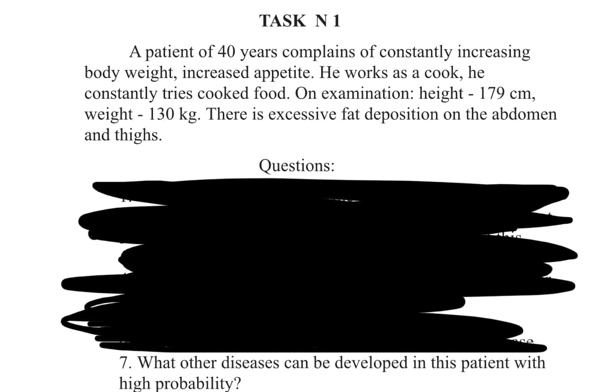 TASK N 1
A patient of 40 years complains of constantly increasing
body weight, increased appetite. He works as a cook, he
constantly tries cooked food. On examination: height - 179 cm,
weight - 130 kg. There is excessive fat deposition on the abdomen
and thighs.
Questions:
7. What other diseases can be developed in this patient with
high probability?
M
