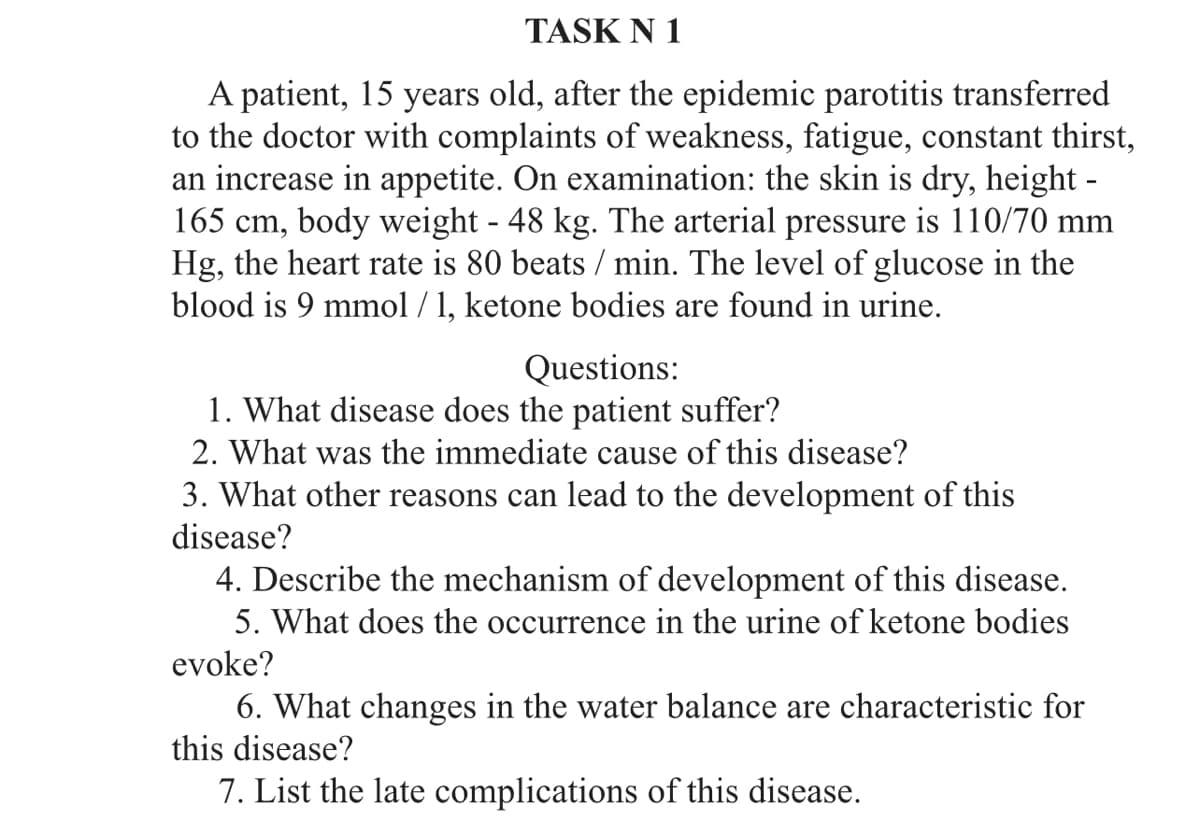 TASK N 1
A patient, 15 years old, after the epidemic parotitis transferred
to the doctor with complaints of weakness, fatigue, constant thirst,
an increase in appetite. On examination: the skin is dry, height -
165 cm, body weight - 48 kg. The arterial pressure is 110/70 mm
Hg, the heart rate is 80 beats / min. The level of glucose in the
blood is 9 mmol /1, ketone bodies are found in urine.
Questions:
1. What disease does the patient suffer?
2. What was the immediate cause of this disease?
3. What other reasons can lead to the development of this
disease?
4. Describe the mechanism of development of this disease.
5. What does the occurrence in the urine of ketone bodies
evoke?
6. What changes in the water balance are characteristic for
this disease?
7. List the late complications of this disease.