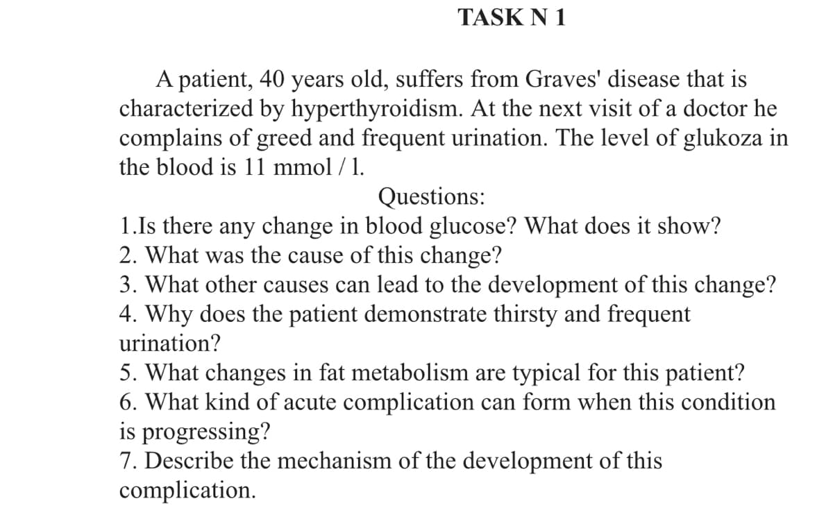 TASK N 1
A patient, 40 years old, suffers from Graves' disease that is
characterized by hyperthyroidism. At the next visit of a doctor he
complains of greed and frequent urination. The level of glukoza in
the blood is 11 mmol / 1.
Questions:
1.Is there any change in blood glucose? What does it show?
2. What was the cause of this change?
3. What other causes can lead to the development of this change?
4. Why does the patient demonstrate thirsty and frequent
urination?
5. What changes in fat metabolism are typical for this patient?
6. What kind of acute complication can form when this condition
is progressing?
7. Describe the mechanism of the development of this
complication.