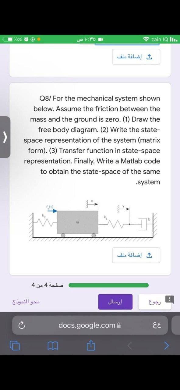 7.0E O
صفحة 4 من 4
10:35 ص
محو النموذج
Q8/ For the mechanical system shown
below. Assume the friction between the
mass and the ground is zero. (1) Draw the
free body diagram. (2) Write the state-
space representation of the system (matrix
form). (3) Transfer function in state-space
representation. Finally, Write a Matlab code
to obtain the state-space of the same
.system
f(t)
m
ث إضافة ملف
docs.google.com
zain IQ III.
ث إضافة ملف
إرسال
رجوع
६६