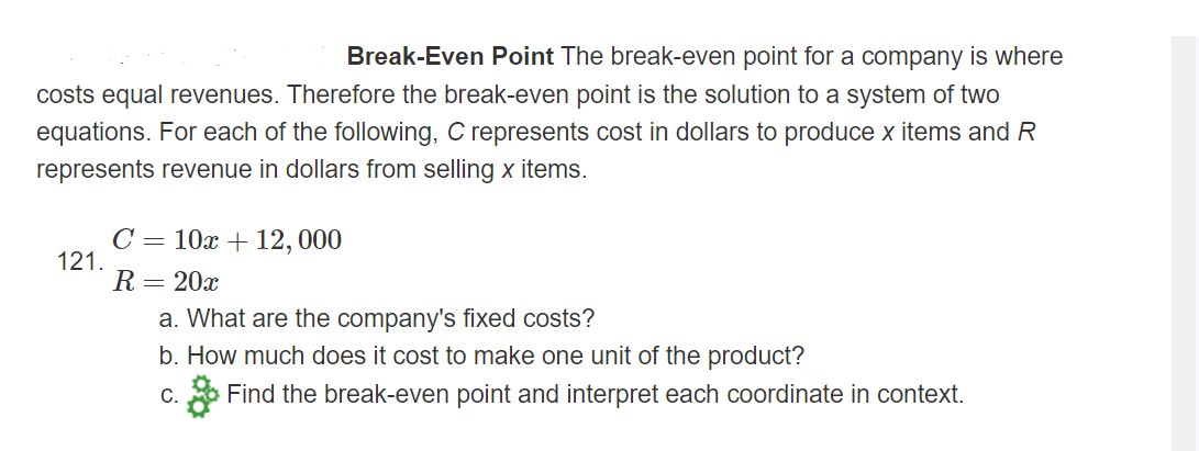 Break-Even Point The break-even point for a company is where
costs equal revenues. Therefore the break-even point is the solution to a system of two
equations. For each of the following, C represents cost in dollars to produce x items and R
represents revenue in dollars from selling x items.
10x + 12, 000
C =
121.
R=20x
a. What are the company's fixed costs?
b. How much does it cost to make one unit of the product?
* Find the break-even point and interpret each coordinate in context.
C.
