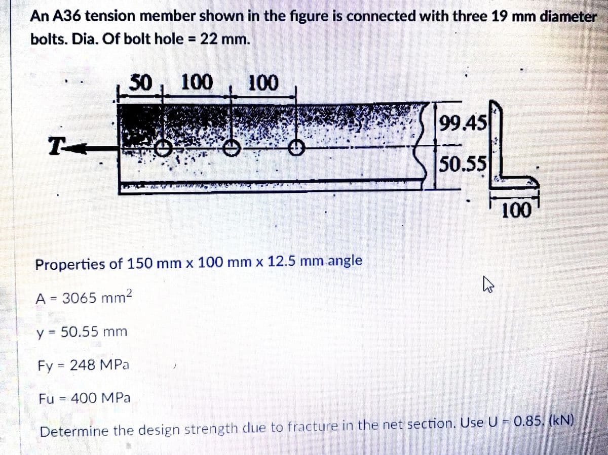 An A36 tension member shown in the figure is connected with three 19 mm diameter
bolts. Dia. Of bolt hole = 22 mm.
%3D
50, 100
100
99.45
T-
50.55
100
Properties of 150 mm x 100 mm x 12.5 mm angle
A = 3065 mm?
y = 50.55 mm
Fy = 248 MPa
Fu = 400 MPa
Determine the design strength due to fracture in the net section. UseU 0.85. (kN)

