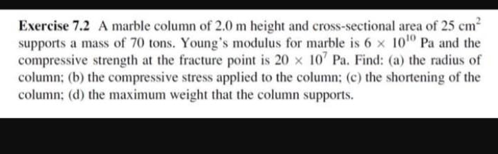 Exercise 7.2 A marble column of 2.0 m height and cross-sectional area of 25 cm²
supports a mass of 70 tons. Young's modulus for marble is 6 x 10¹0 Pa and the
compressive strength at the fracture point is 20 x 107 Pa. Find: (a) the radius of
column; (b) the compressive stress applied to the column; (c) the shortening of the
column; (d) the maximum weight that the column supports.