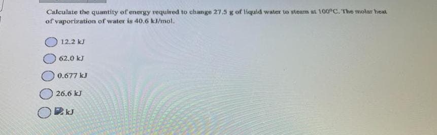 Calculate the quantity of energy required to change 27.5 g of liquid water to steam at 100°C. The molar heat
of vaporization of water is 40.6 kJ/mol.
12.2 kJ
62,0 kJ
0.677 kJ
26.6 kJ
UJ
