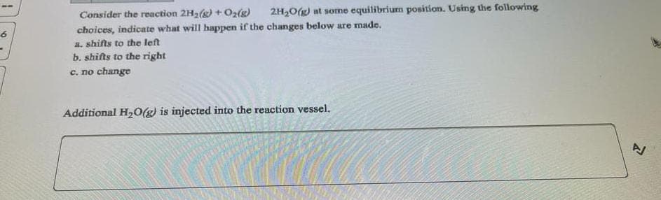 6
Consider the reaction 2H₂(g) + O₂(g) 2H₂O(g) at some equilibrium position. Using the following
choices, indicate what will happen if the changes below are made.
a. shifts to the left
b. shifts to the right
c. no change
Additional H₂O(g) is injected into the reaction vessel.