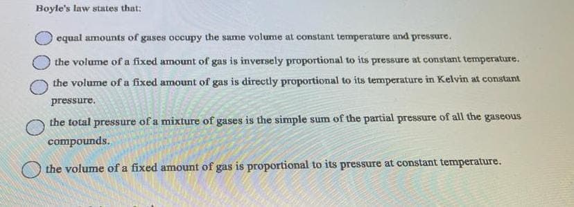 Boyle's law states that;
equal amounts of gases occupy the same volume at constant temperature and pressure.
the volume of a fixed amount of gas is inversely proportional to its pressure at constant temperature.
the volume of a fixed amount of gas is directly proportional to its temperature in Kelvin at constant
pressure.
the total pressure of a mixture of gases is the simple sum of the partial pressure of all the gaseous
compounds.
the volume of a fixed amount of gas is proportional to its pressure at constant temperature.