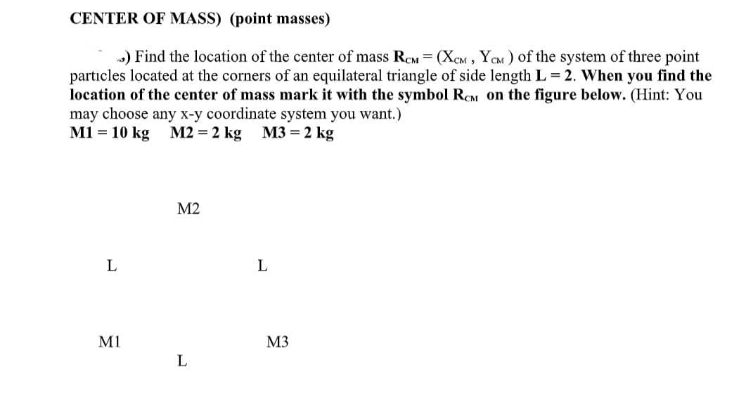 CENTER OF MASS) (point masses)
3) Find the location of the center of mass RCM = (XCM, YCM) of the system of three point
particles located at the corners of an equilateral triangle of side length L = 2. When you find the
location of the center of mass mark it with the symbol RCM on the figure below. (Hint: You
may choose any x-y coordinate system you want.)
M1 = 10 kg
M2 = 2 kg
M3 = 2 kg
L
M1
M2
L
L
M3
