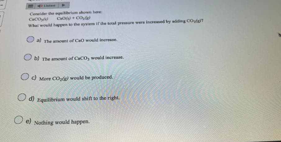 Listen
Consider the equilibrium shown here:
CaCO3(s)
CaO) + CO
What would happen to the system if the total pressure were increased by adding CO₂(g)?
a) The amount of CaO would increase.
Ob) The amount of CaCO3 would increase.
c) More CO₂(g) would be produced.
d) Equilibrium would shift to the right.
e) Nothing would happen.