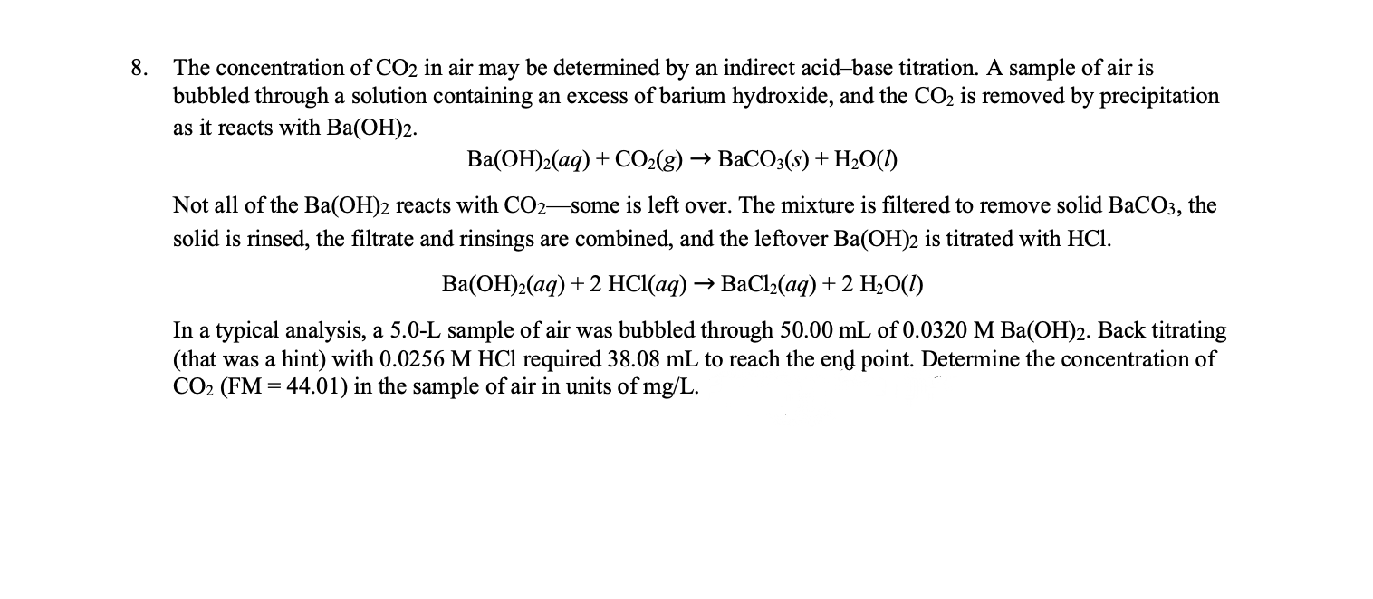 The concentration of CO2 in air may be determined by an indirect acid-base titration. A sample of air is
bubbled through a solution containing an excess of barium hydroxide, and the CO2 is removed by precipitation
as it reacts with Ba(OH)2.
8.
Ba(OH)2(aq) + CO2(g) → BaCO3(s)+H2O(1)
Not all of the Ba(OH)2 reacts with CO2-some is left over. The mixture is filtered to remove solid BaCO3, the
solid is rinsed, the filtrate and rinsings are combined, and the leftover Ba(OH)2 is titrated with HCl.
Ва(ОН)2(аq) + 2 HС(ад) —> ВаСlz(ад) + 2 H-0()
In a typical analysis, a 5.0-L sample of air was bubbled through 50.00 mL of 0.0320 M Ba(OH)2. Back titrating
(that was a hint) with 0.0256 M HCl required 38.08 mL to reach the end point. Determine the concentration of
CO2 (FM = 44.01) in the sample of air in units of mg/L.

