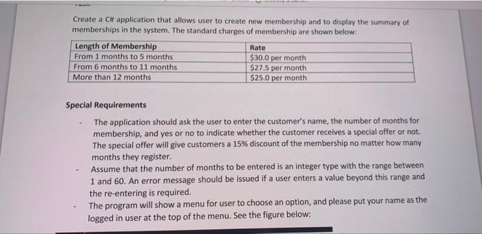 Create a C# application that allows user to create new membership and to display the summary of
memberships in the system. The standard charges of membership are shown below:
Length of Membership
From 1 months to 5 months
From 6 months to 11 months
More than 12 months
Rate
$30.0 per month
$27.5 per month
$25.0 per month
Special Requirements
The application should ask the user to enter the customer's name, the number of months for
membership, and yes or no to indicate whether the customer receives a special offer or not.
The special offer will give customers a 15% discount of the membership no matter how many
months they register.
Assume that the number of months to be entered is an integer type with the range between
1 and 60. An error message should be issued if a user enters a value beyond this range and
the re-entering is required.
The program will show a menu for user to choose an option, and please put your name as the
logged in user at the top of the menu. See the figure below: