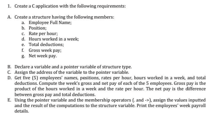 1. Create a C application with the following requirements:
A. Create a structure having the following members:
a. Employee Full Name;
b. Position;
c. Rate per hour;
d. Hours worked in a week;
e. Total deductions;
f. Gross week pay;
g. Net week pay.
B. Declare a variable and a pointer variable of structure type.
C. Assign the address of the variable to the pointer variable.
D. Get five (5) employees' names, positions, rates per hour, hours worked in a week, and total
deductions. Compute the week's gross and net pay of each of the 5 employees. Gross pay is the
product of the hours worked in a week and the rate per hour. The net pay is the difference
between gross pay and total deductions.
E. Using the pointer variable and the membership operators (. and ->), assign the values inputted
and the result of the computations to the structure variable. Print the employees' week payroll
details.
