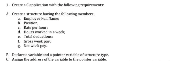 1. Create a C application with the following requirements:
A. Create a structure having the following members:
a. Employee Full Name;
b. Position;
c. Rate per hour;
d. Hours worked in a week;
e. Total deductions;
f. Gross week pay;
g. Net week pay.
B. Declare a variable and a pointer variable of structure type.
C. Assign the address of the variable to the pointer variable.
