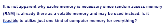 It is not apparent why cache memory is necessary since random access memory
(RAM) is already there as a volatile memory and may be used instead. Is it
feasible to utilize just one kind of computer memory for everything?