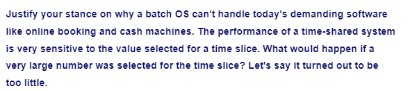 Justify your stance on why a batch OS can't handle today's demanding software
like online booking and cash machines. The performance of a time-shared system
is very sensitive to the value selected for a time slice. What would happen if a
very large number was selected for the time slice? Let's say it turned out to be
too little.