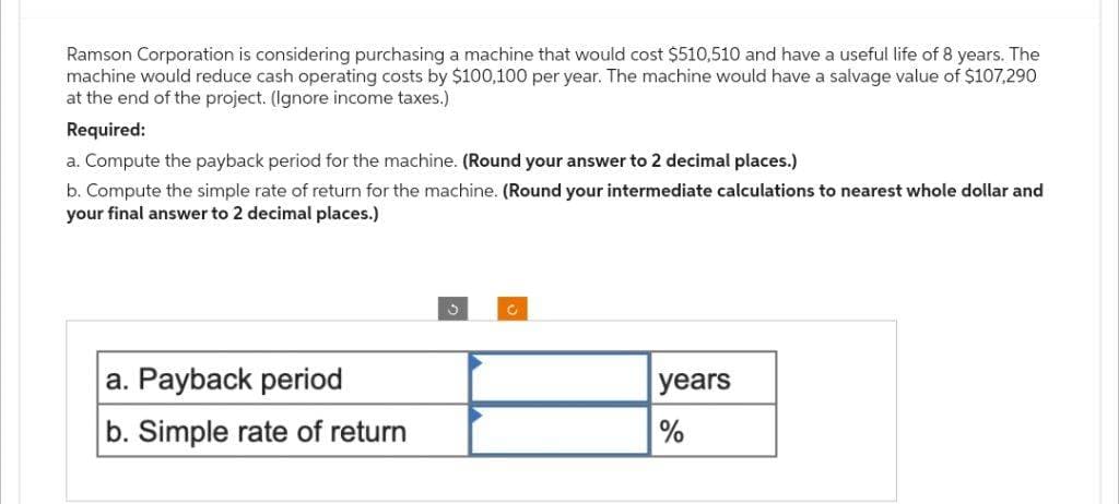 Ramson Corporation is considering purchasing a machine that would cost $510,510 and have a useful life of 8 years. The
machine would reduce cash operating costs by $100,100 per year. The machine would have a salvage value of $107,290
at the end of the project. (Ignore income taxes.)
Required:
a. Compute the payback period for the machine. (Round your answer to 2 decimal places.)
b. Compute the simple rate of return for the machine. (Round your intermediate calculations to nearest whole dollar and
your final answer to 2 decimal places.)
a. Payback period
b. Simple rate of return
3
years
%