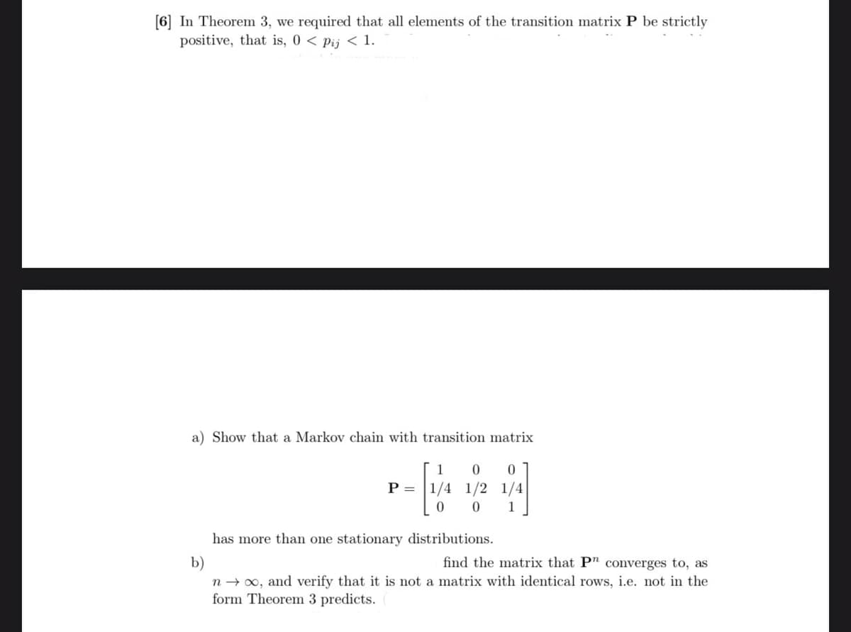 [6] In Theorem 3, we required that all elements of the transition matrix P be strictly
positive, that is, 0 < pij < 1.
a) Show that a Markov chain with transition matrix
1 0 0
[/
0
P =
1/4 1/2 1/4
0 1
has more than one stationary distributions.
b)
find the matrix that P" converges to, as
n→ ∞, and verify that it is not a matrix with identical rows, i.e. not in the
form Theorem 3 predicts.