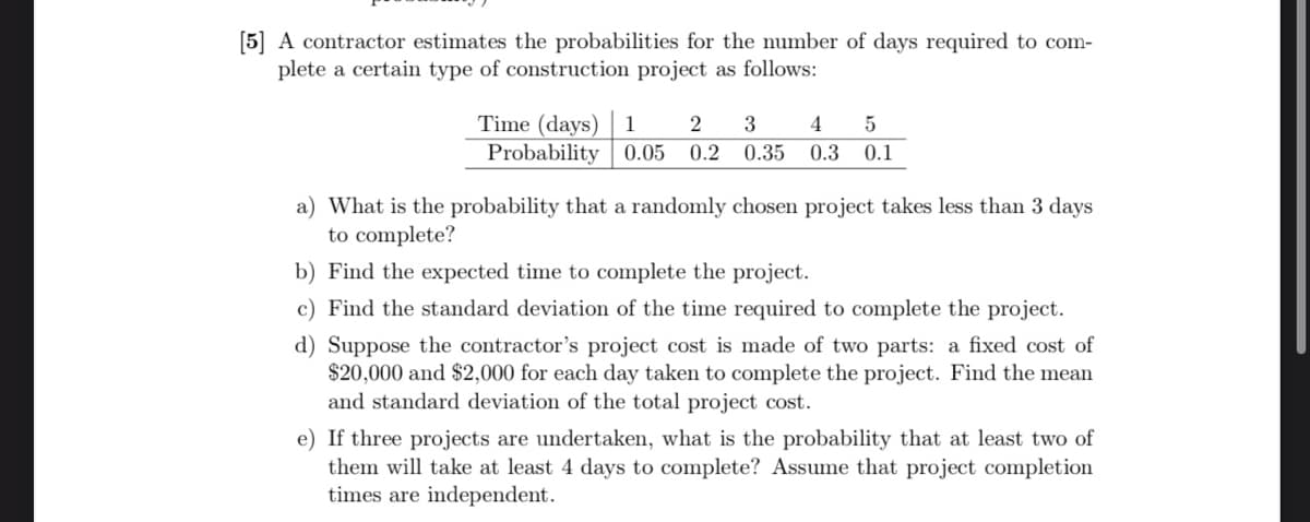 [5] A contractor estimates the probabilities for the number of days required to com-
plete a certain type of construction project as follows:
Time (days) 1 2 3
Probability 0.05 0.2 0.35
4 5
0.3 0.1
a) What is the probability that a randomly chosen project takes less than 3 days
to complete?
b) Find the expected time to complete the project.
c) Find the standard deviation of the time required to complete the project.
d) Suppose the contractor's project cost is made of two parts: a fixed cost of
$20,000 and $2,000 for each day taken to complete the project. Find the mean
and standard deviation of the total project cost.
e) If three projects are undertaken, what is the probability that at least two of
them will take at least 4 days to complete? Assume that project completion
times are independent.