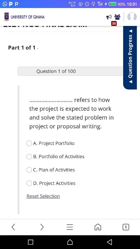Opp
l +O 90% 10:31
33,19
K/s
UNIVERSITY OF GHANA
35
Part 1 of 1-
Question 1 of 100
. refers to how
the project is expected to work
and solve the stated problem in
project or proposal writing.
A. Project Portfolio
B. Portfolio of Activities
C. Plan of Activities
D. Project Activities
Reset Selection
[1]
Question Progress
