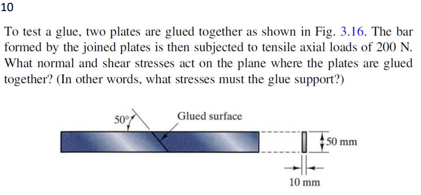 10
To test a glue, two plates are glued together as shown in Fig. 3.16. The bar
formed by the joined plates is then subjected to tensile axial loads of 200 N.
What normal and shear stresses act on the plane where the plates are glued
together? (In other words, what stresses must the glue support?)
50%
Glued surface
10 mm
50 mm