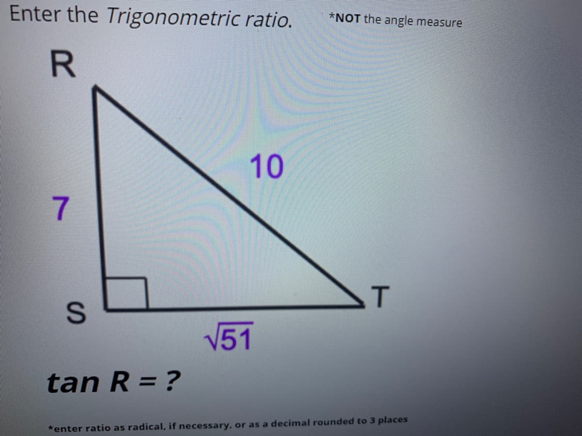 Enter the Trigonometric ratio.
*NOT the angle measure
10
7.
T
V51
tan R = ?
*enter ratio as radical, if necessary, or as a decimal rounded to 3 places
