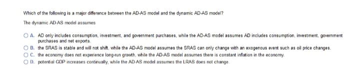 Which of the following is a major difference between the AD-AS model and the dynamic AD-AS model?
The dynamic AD-AS model assumes
OA. AD only includes consumption, investment, and government purchases, while the AD-AS model assumes AD includes consumption, investment, government
purchases and net exports.
B. the SRAS is stable and will not shift, while the AD-AS model assumes the SRAS can only change with an exogenous event such as oil price changes.
OC. the economy does not experience long-run growth, while the AD-AS model assumes there is constant inflation in the economy.
OD. potential GDP increases continually, while the AD-AS model assumes the LRAS does not change.