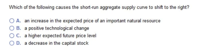 Which of the following causes the short-run aggregate supply curve to shift to the right?
O A. an increase in the expected price of an important natural resource
B. a positive technological change
O C. a higher expected future price level
O D. a decrease in the capital stock