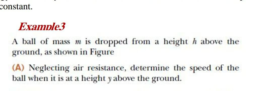 constant.
Example3
A ball of mass m is dropped from a height h above the
ground, as shown in Figure
(A) Neglecting air resistance, determine the speed of the
ball when it is at a height y above the ground.
