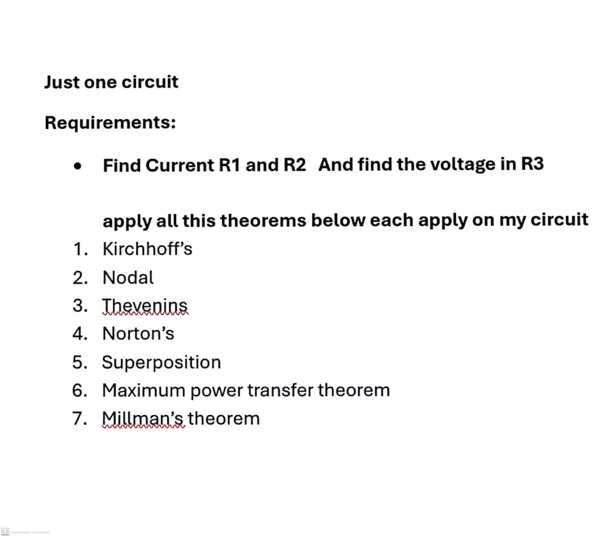 Just one circuit
Requirements:
• Find Current R1 and R2 And find the voltage in R3
apply all this theorems below each apply on my circuit
1. Kirchhoff's
2. Nodal
3. Thevenins
4. Norton's
5. Superposition
6. Maximum power transfer theorem
7. Millman's theorem